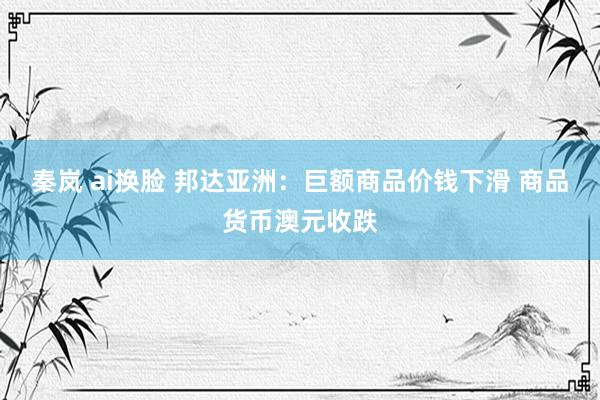 秦岚 ai换脸 邦达亚洲：巨额商品价钱下滑 商品货币澳元收跌