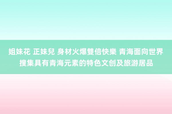 姐妹花 正妹兒 身材火爆雙倍快樂 青海面向世界搜集具有青海元素的特色文创及旅游居品