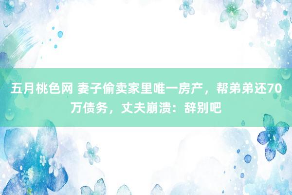 五月桃色网 妻子偷卖家里唯一房产，帮弟弟还70万债务，丈夫崩溃：辞别吧