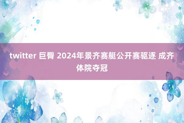 twitter 巨臀 2024年景齐赛艇公开赛驱逐 成齐体院夺冠