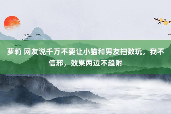 萝莉 网友说千万不要让小猫和男友扫数玩，我不信邪，效果两边不趋附