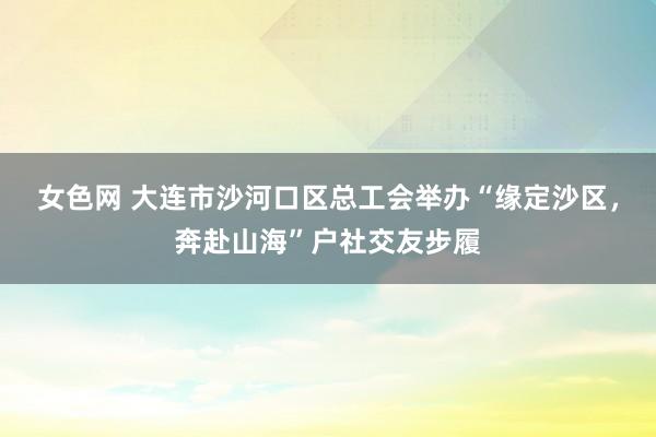 女色网 大连市沙河口区总工会举办“缘定沙区，奔赴山海”户社交友步履