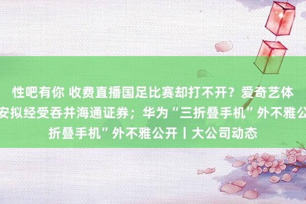 性吧有你 收费直播国足比赛却打不开？爱奇艺体育致歉！国泰君安拟经受吞并海通证券；华为“三折叠手机”外不雅公开丨大公司动态