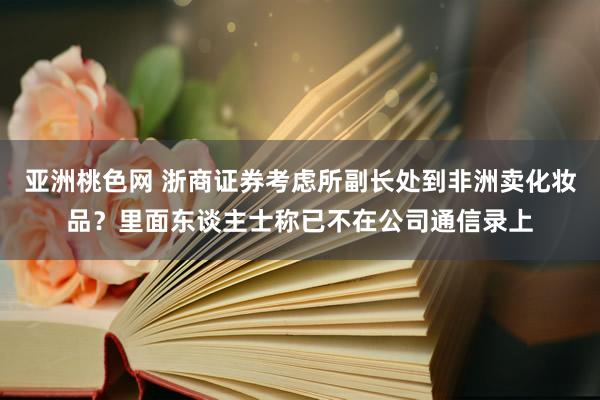 亚洲桃色网 浙商证券考虑所副长处到非洲卖化妆品？里面东谈主士称已不在公司通信录上