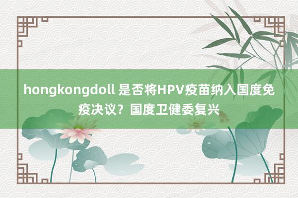 hongkongdoll 是否将HPV疫苗纳入国度免疫决议？国度卫健委复兴