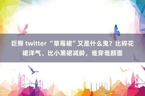 巨臀 twitter “草莓裙”又是什么鬼？比碎花裙洋气、比小黑裙减龄，谁穿谁颜面