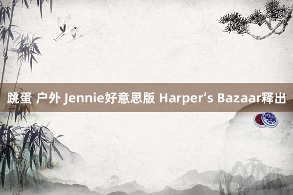 跳蛋 户外 Jennie好意思版 Harper’s Bazaar释出