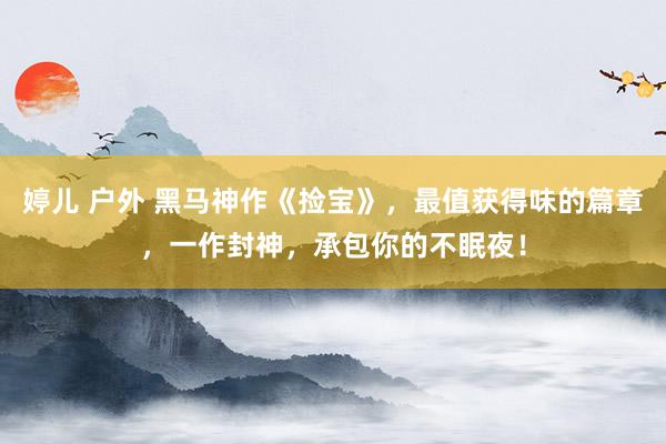 婷儿 户外 黑马神作《捡宝》，最值获得味的篇章，一作封神，承包你的不眠夜！