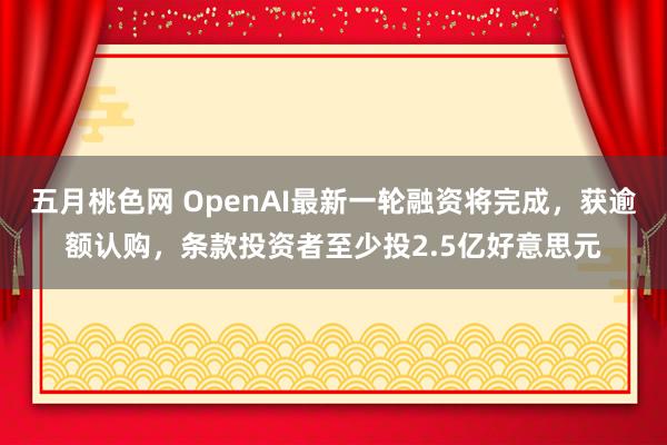 五月桃色网 OpenAI最新一轮融资将完成，获逾额认购，条款投资者至少投2.5亿好意思元