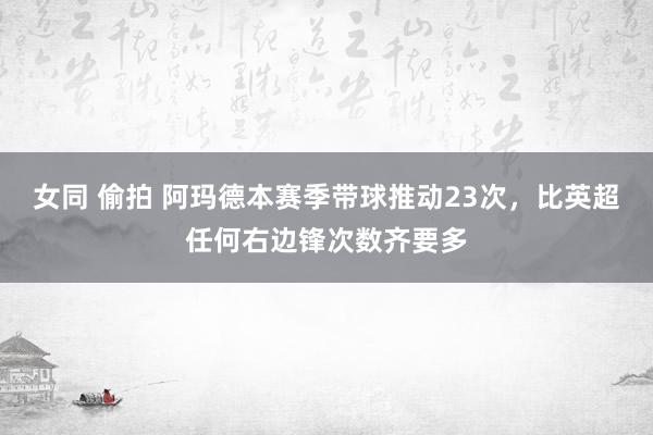 女同 偷拍 阿玛德本赛季带球推动23次，比英超任何右边锋次数齐要多