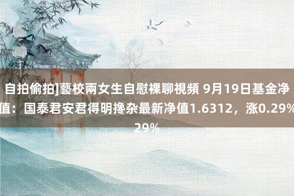 自拍偷拍]藝校兩女生自慰裸聊視頻 9月19日基金净值：国泰君安君得明搀杂最新净值1.6312，涨0.29%