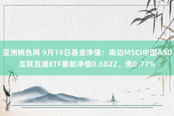 亚洲桃色网 9月19日基金净值：南边MSCI中国A50互联互通ETF最新净值0.6822，涨0.77%