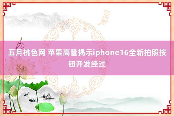 五月桃色网 苹果高管揭示iphone16全新拍照按钮开发经过