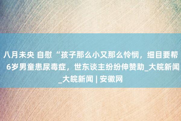 八月未央 自慰 “孩子那么小又那么怜悯，细目要帮一些！”  6岁男童患尿毒症，世东谈主纷纷伸赞助_大皖新闻 | 安徽网