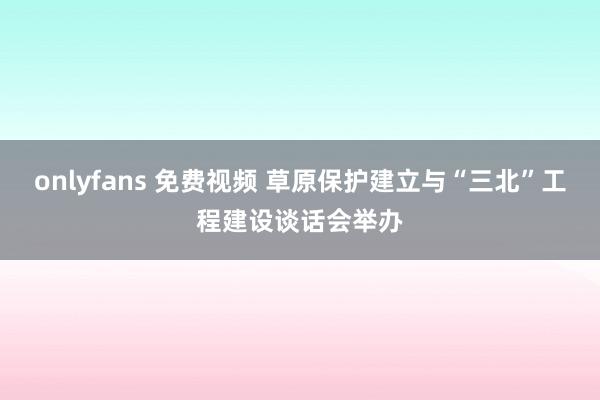 onlyfans 免费视频 草原保护建立与“三北”工程建设谈话会举办