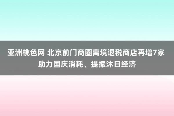 亚洲桃色网 北京前门商圈离境退税商店再增7家 助力国庆消耗、提振沐日经济