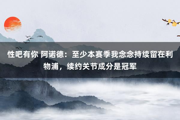 性吧有你 阿诺德：至少本赛季我念念持续留在利物浦，续约关节成分是冠军