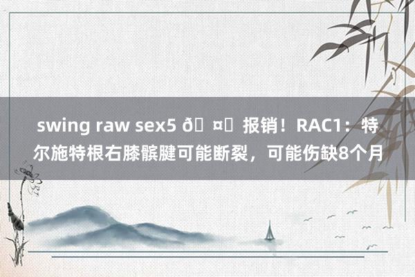 swing raw sex5 🤕报销！RAC1：特尔施特根右膝髌腱可能断裂，可能伤缺8个月