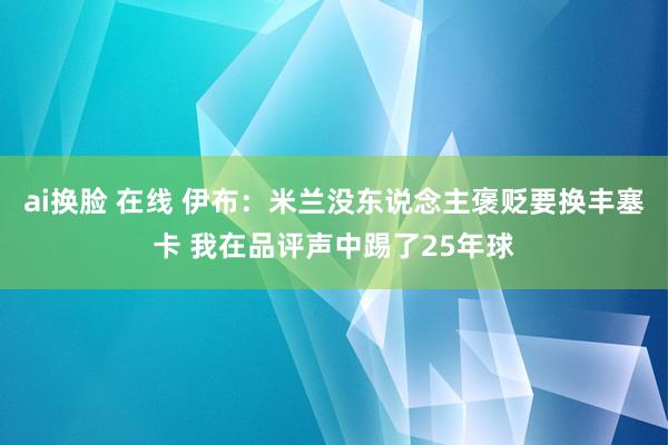 ai换脸 在线 伊布：米兰没东说念主褒贬要换丰塞卡 我在品评声中踢了25年球