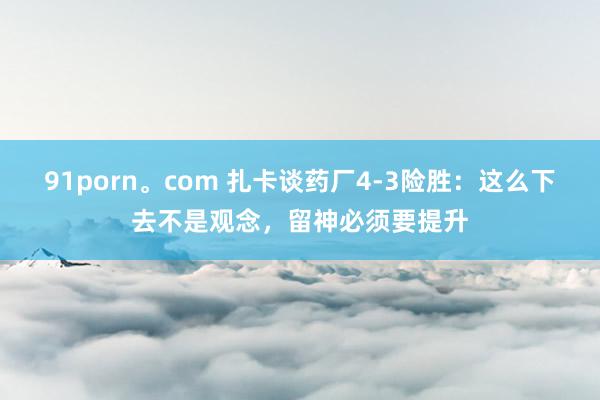 91porn。com 扎卡谈药厂4-3险胜：这么下去不是观念，留神必须要提升