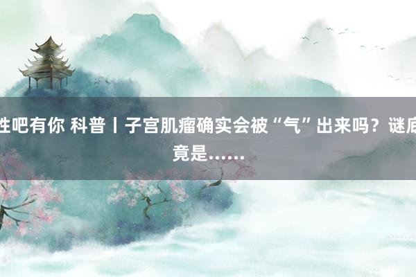 性吧有你 科普丨子宫肌瘤确实会被“气”出来吗？谜底竟是......