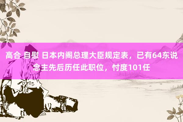 高合 自慰 日本内阁总理大臣规定表，已有64东说念主先后历任此职位，忖度101任