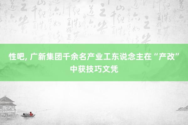 性吧， 广新集团千余名产业工东说念主在“产改”中获技巧文凭