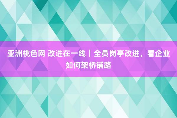 亚洲桃色网 改进在一线｜全员岗亭改进，看企业如何架桥铺路