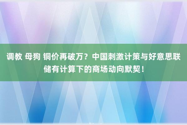 调教 母狗 铜价再破万？中国刺激计策与好意思联储有计算下的商场动向默契！