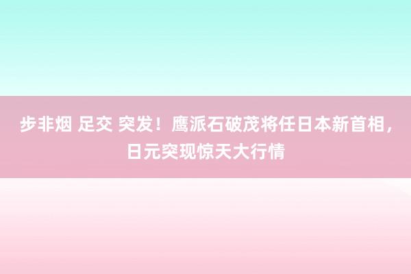 步非烟 足交 突发！鹰派石破茂将任日本新首相，日元突现惊天大行情