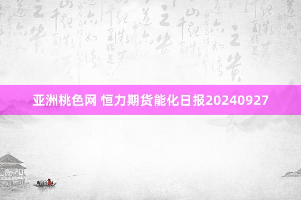 亚洲桃色网 恒力期货能化日报20240927