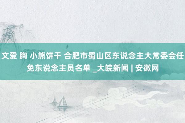 文爱 胸 小熊饼干 合肥市蜀山区东说念主大常委会任免东说念主员名单 _大皖新闻 | 安徽网