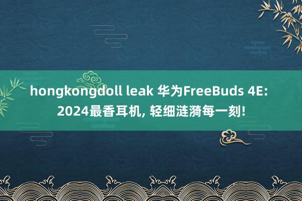 hongkongdoll leak 华为FreeBuds 4E: 2024最香耳机， 轻细涟漪每一刻!