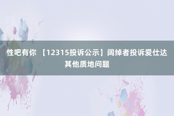 性吧有你 【12315投诉公示】阔绰者投诉爱仕达其他质地问题