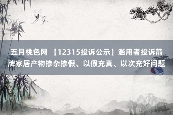 五月桃色网 【12315投诉公示】滥用者投诉箭牌家居产物掺杂掺假、以假充真、以次充好问题