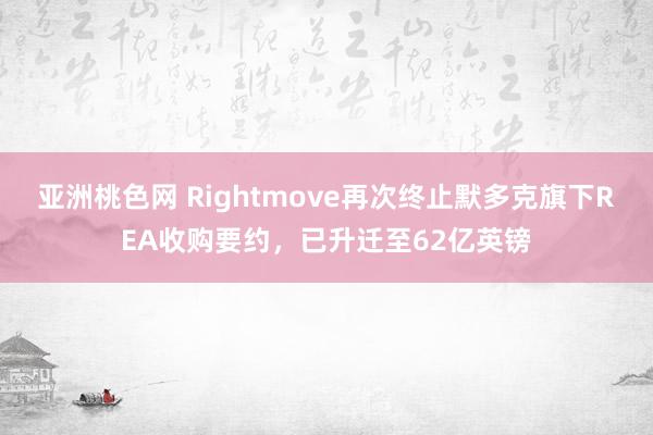 亚洲桃色网 Rightmove再次终止默多克旗下REA收购要约，已升迁至62亿英镑