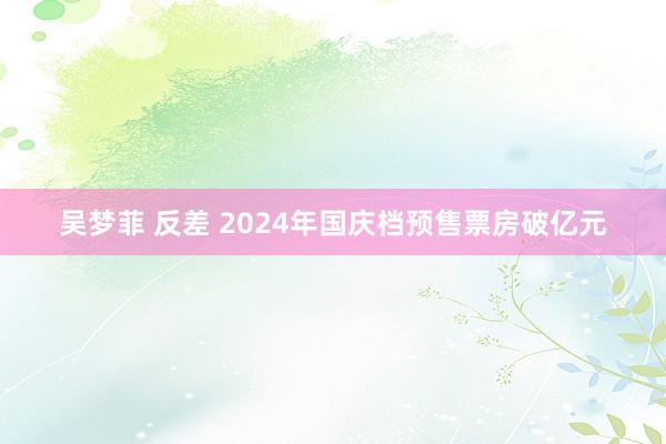 吴梦菲 反差 2024年国庆档预售票房破亿元