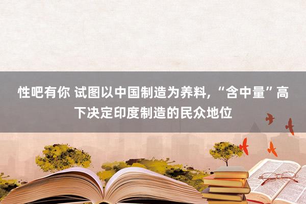 性吧有你 试图以中国制造为养料， “含中量”高下决定印度制造的民众地位