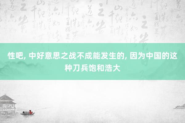 性吧， 中好意思之战不成能发生的， 因为中国的这种刀兵饱和浩大