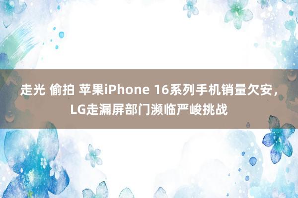 走光 偷拍 苹果iPhone 16系列手机销量欠安，LG走漏屏部门濒临严峻挑战