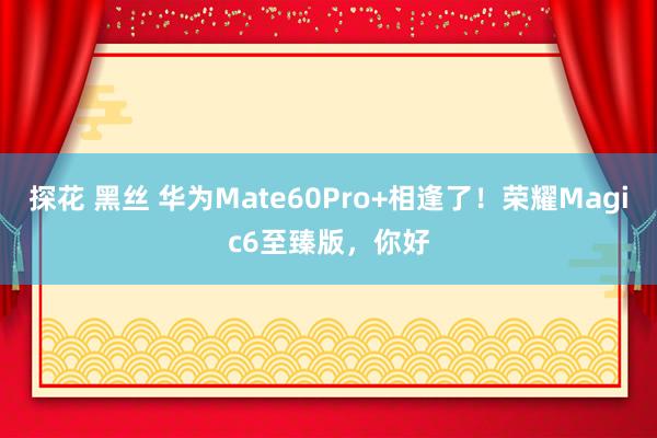 探花 黑丝 华为Mate60Pro+相逢了！荣耀Magic6至臻版，你好