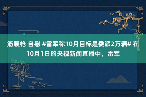 筋膜枪 自慰 #雷军称10月目标是委派2万辆# 在10月1日的央视新闻直播中，雷军