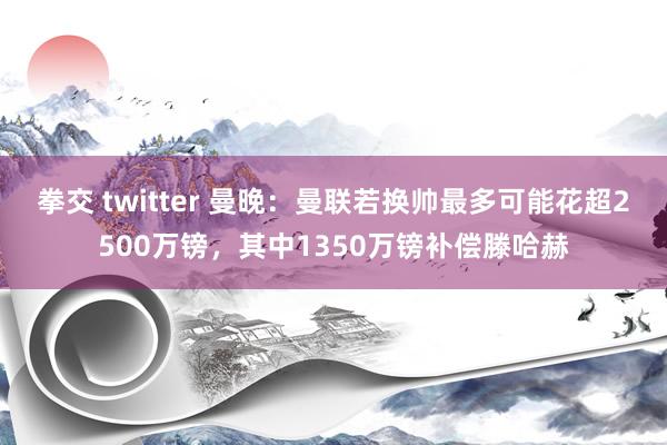 拳交 twitter 曼晚：曼联若换帅最多可能花超2500万镑，其中1350万镑补偿滕哈赫