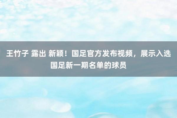 王竹子 露出 新颖！国足官方发布视频，展示入选国足新一期名单的球员