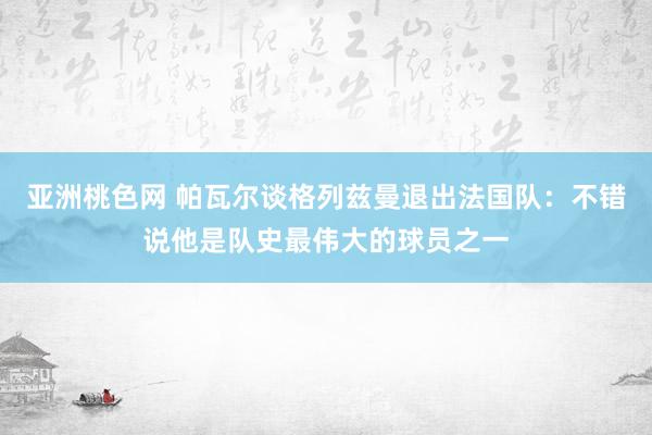 亚洲桃色网 帕瓦尔谈格列兹曼退出法国队：不错说他是队史最伟大的球员之一