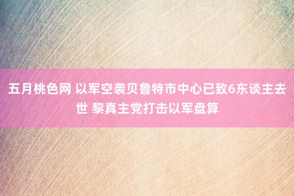 五月桃色网 以军空袭贝鲁特市中心已致6东谈主去世 黎真主党打击以军盘算