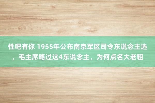 性吧有你 1955年公布南京军区司令东说念主选，毛主席略过这4东说念主，为何点名大老粗