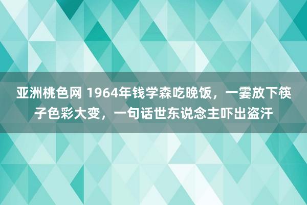 亚洲桃色网 1964年钱学森吃晚饭，一霎放下筷子色彩大变，一句话世东说念主吓出盗汗