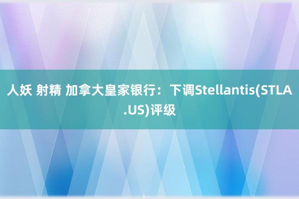 人妖 射精 加拿大皇家银行：下调Stellantis(STLA.US)评级