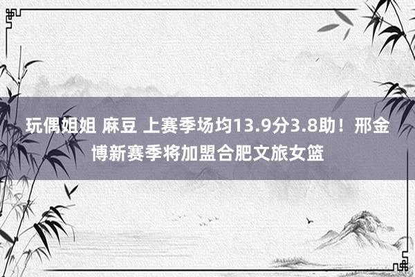 玩偶姐姐 麻豆 上赛季场均13.9分3.8助！邢金博新赛季将加盟合肥文旅女篮